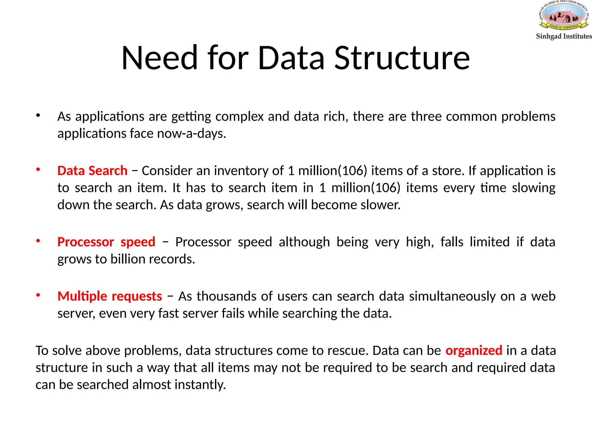 Need for Data Structure
• As applications are getting complex and data rich, there are three common problems
applications face now-a-days.
• Data Search − Consider an inventory of 1 million(106) items of a store. If application is
to search an item. It has to search item in 1 million(106) items every time slowing
down the search. As data grows, search will become slower.
• Processor speed − Processor speed although being very high, falls limited if data
grows to billion records.
• Multiple requests − As thousands of users can search data simultaneously on a web
server, even very fast server fails while searching the data.
To solve above problems, data structures come to rescue. Data can be organized in a data
structure in such a way that all items may not be required to be search and required data
can be searched almost instantly.
 