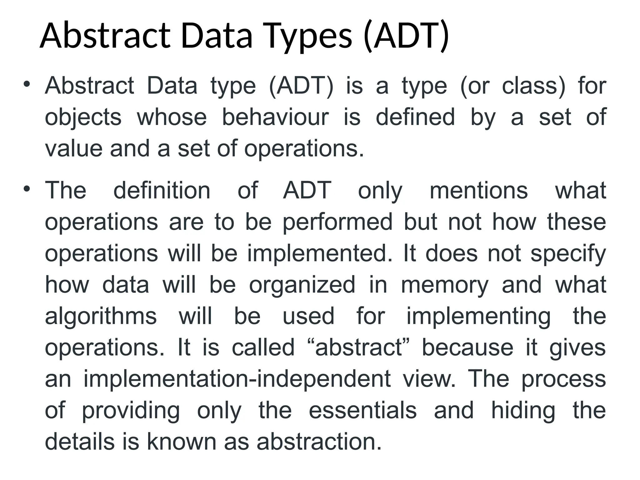 • Abstract Data type (ADT) is a type (or class) for
objects whose behaviour is defined by a set of
value and a set of operations.
• The definition of ADT only mentions what
operations are to be performed but not how these
operations will be implemented. It does not specify
how data will be organized in memory and what
algorithms will be used for implementing the
operations. It is called “abstract” because it gives
an implementation-independent view. The process
of providing only the essentials and hiding the
details is known as abstraction.
Abstract Data Types (ADT)
 