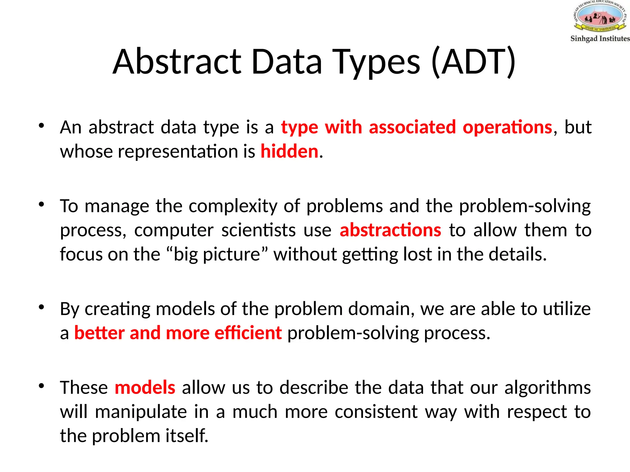 Abstract Data Types (ADT)
• An abstract data type is a type with associated operations, but
whose representation is hidden.
• To manage the complexity of problems and the problem-solving
process, computer scientists use abstractions to allow them to
focus on the “big picture” without getting lost in the details.
• By creating models of the problem domain, we are able to utilize
a better and more efficient problem-solving process.
• These models allow us to describe the data that our algorithms
will manipulate in a much more consistent way with respect to
the problem itself.
 