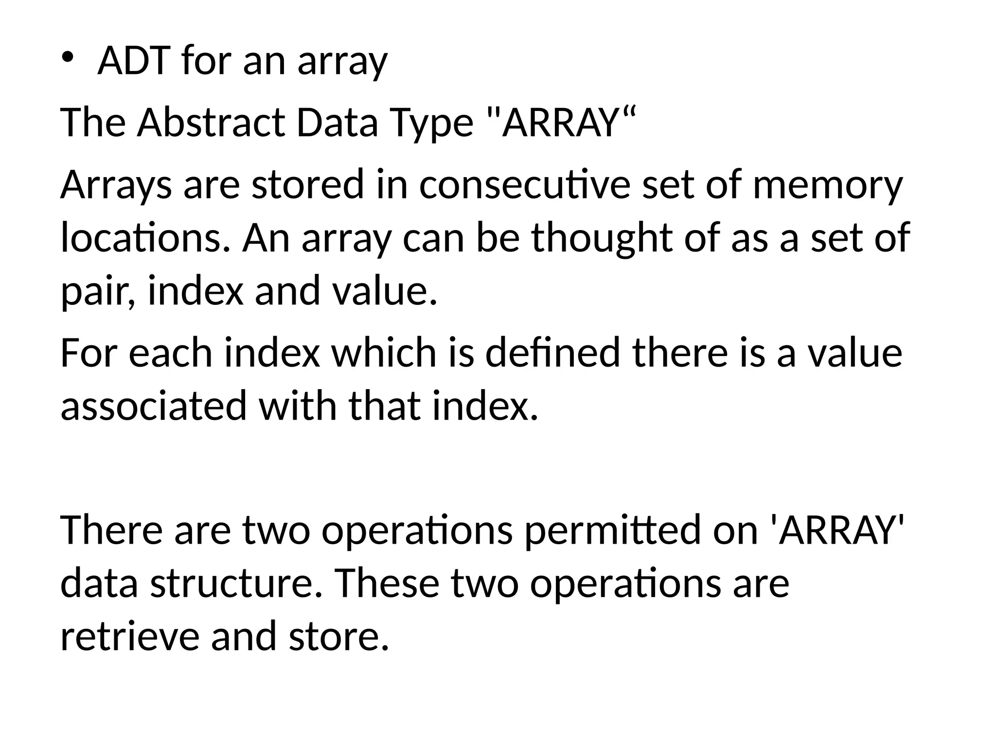 • ADT for an array
The Abstract Data Type "ARRAY“
Arrays are stored in consecutive set of memory
locations. An array can be thought of as a set of
pair, index and value.
For each index which is defined there is a value
associated with that index.
There are two operations permitted on 'ARRAY'
data structure. These two operations are
retrieve and store.
 