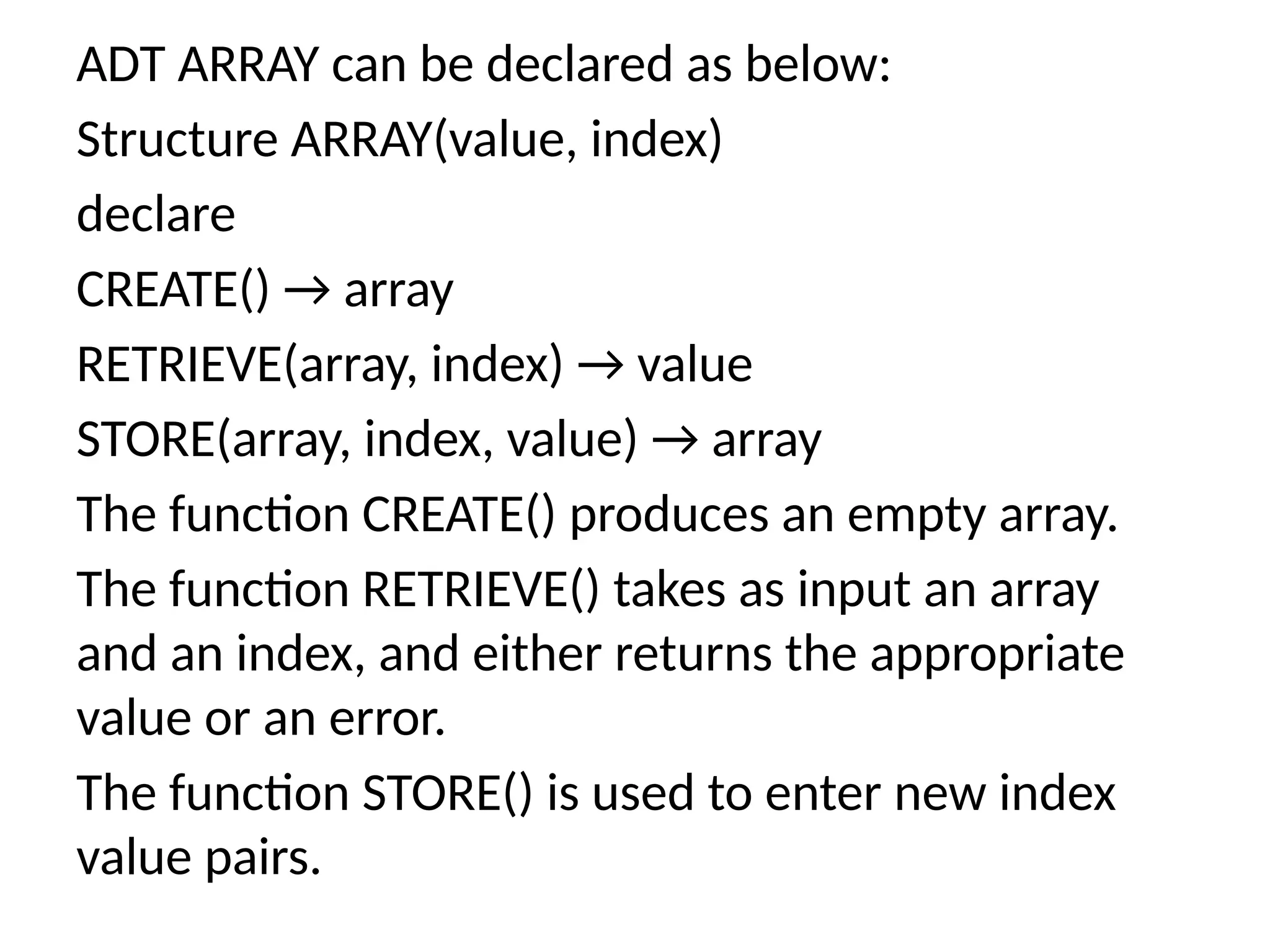ADT ARRAY can be declared as below:
Structure ARRAY(value, index)
declare
CREATE() → array
RETRIEVE(array, index) → value
STORE(array, index, value) → array
The function CREATE() produces an empty array.
The function RETRIEVE() takes as input an array
and an index, and either returns the appropriate
value or an error.
The function STORE() is used to enter new index
value pairs.
 