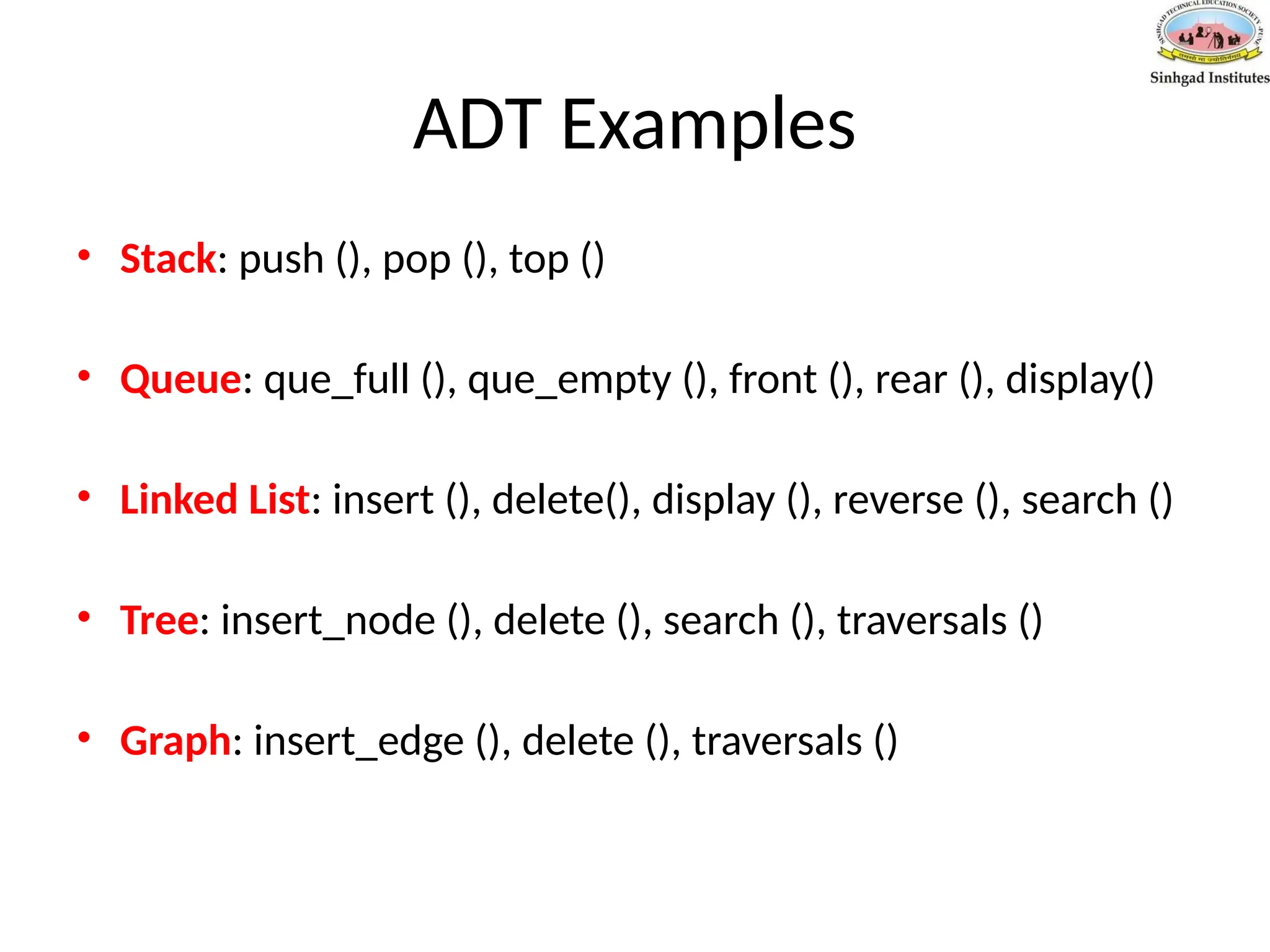 ADT Examples
• Stack: push (), pop (), top ()
• Queue: que_full (), que_empty (), front (), rear (), display()
• Linked List: insert (), delete(), display (), reverse (), search ()
• Tree: insert_node (), delete (), search (), traversals ()
• Graph: insert_edge (), delete (), traversals ()
 