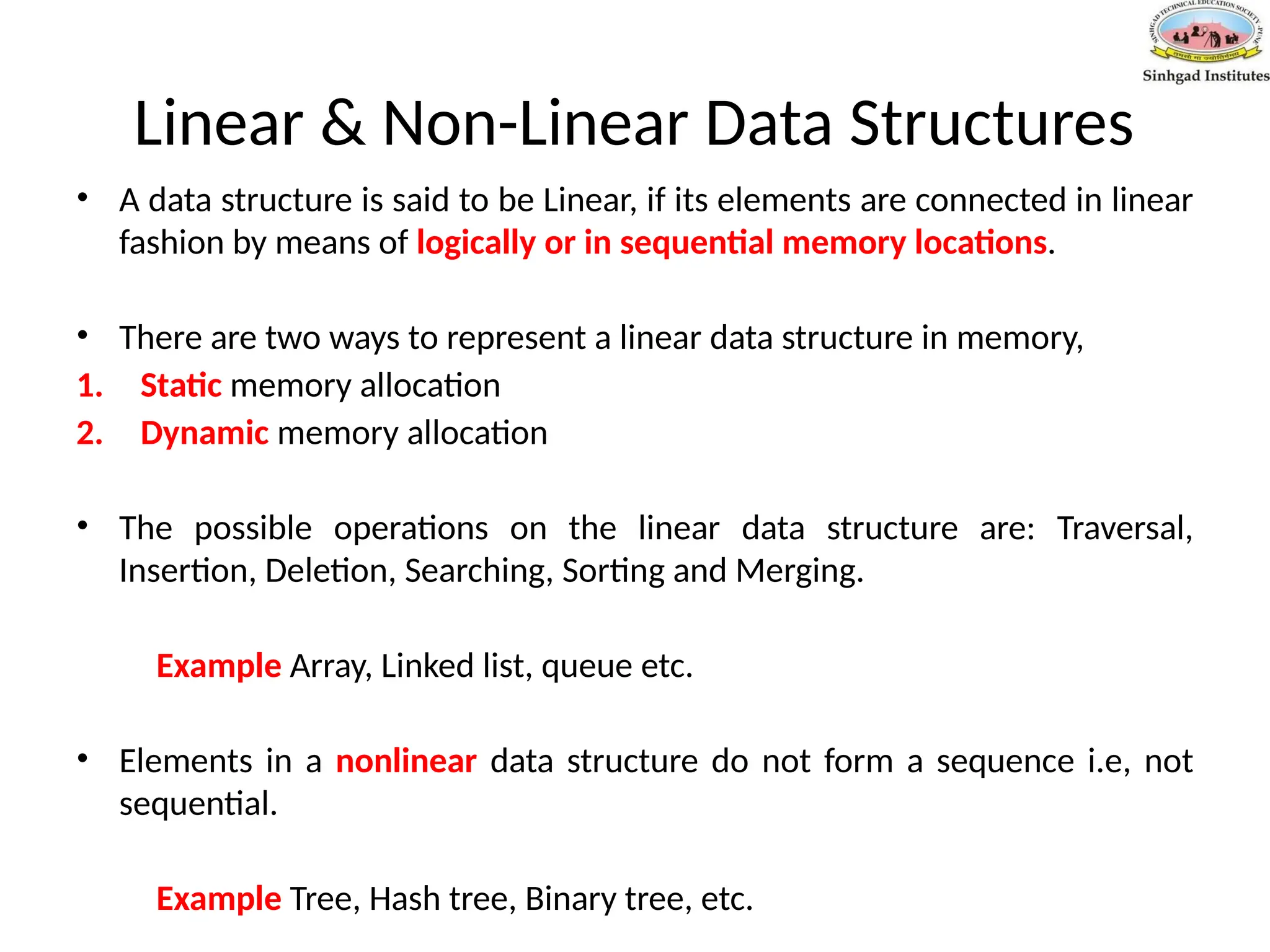Linear & Non-Linear Data Structures
• A data structure is said to be Linear, if its elements are connected in linear
fashion by means of logically or in sequential memory locations.
• There are two ways to represent a linear data structure in memory,
1. Static memory allocation
2. Dynamic memory allocation
• The possible operations on the linear data structure are: Traversal,
Insertion, Deletion, Searching, Sorting and Merging.
Example Array, Linked list, queue etc.
• Elements in a nonlinear data structure do not form a sequence i.e, not
sequential.
Example Tree, Hash tree, Binary tree, etc.
 