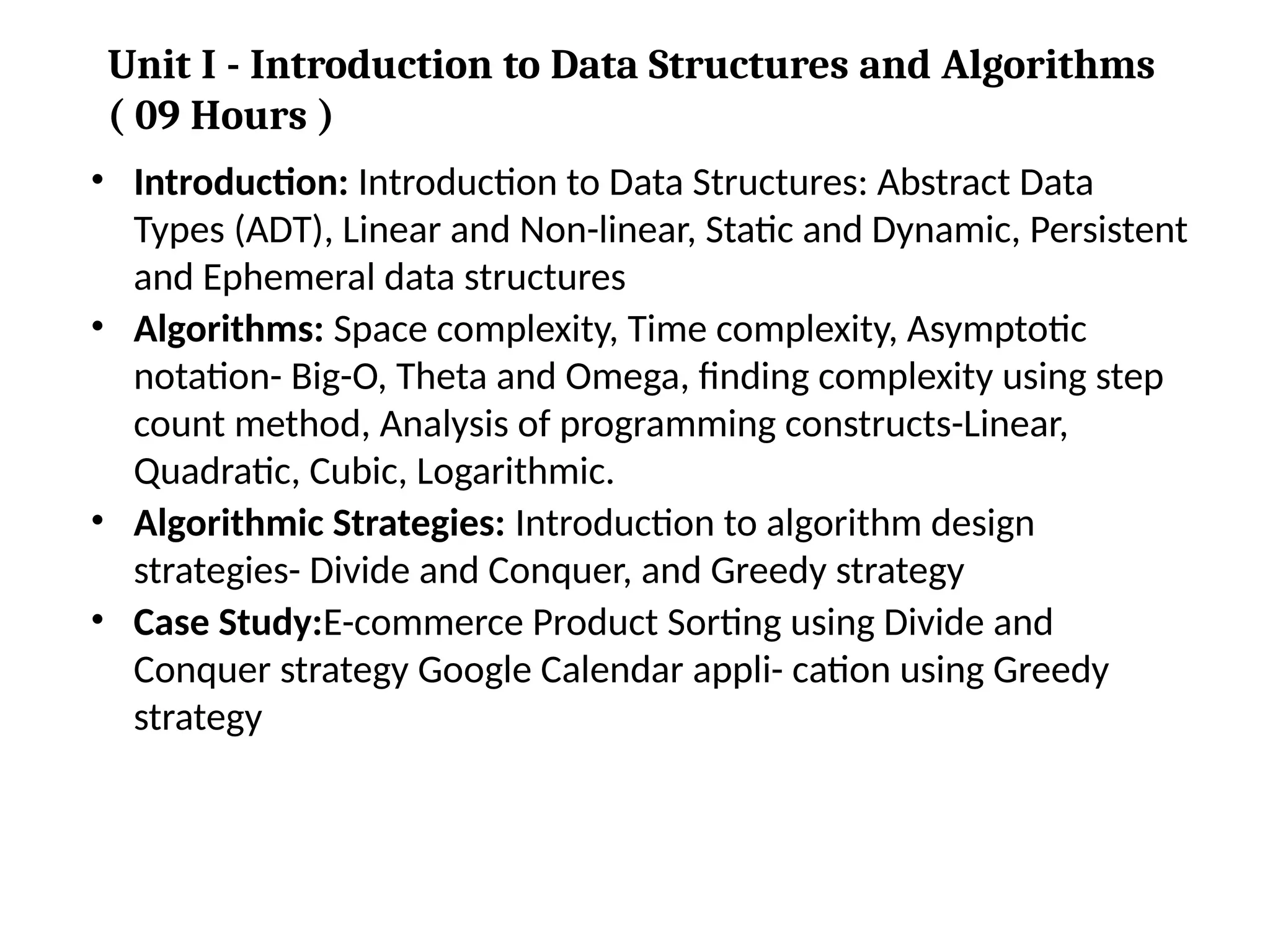 • Introduction: Introduction to Data Structures: Abstract Data
Types (ADT), Linear and Non-linear, Static and Dynamic, Persistent
and Ephemeral data structures
• Algorithms: Space complexity, Time complexity, Asymptotic
notation- Big-O, Theta and Omega, finding complexity using step
count method, Analysis of programming constructs-Linear,
Quadratic, Cubic, Logarithmic.
• Algorithmic Strategies: Introduction to algorithm design
strategies- Divide and Conquer, and Greedy strategy
• Case Study:E-commerce Product Sorting using Divide and
Conquer strategy Google Calendar appli- cation using Greedy
strategy
Unit I - Introduction to Data Structures and Algorithms
( 09 Hours )
 