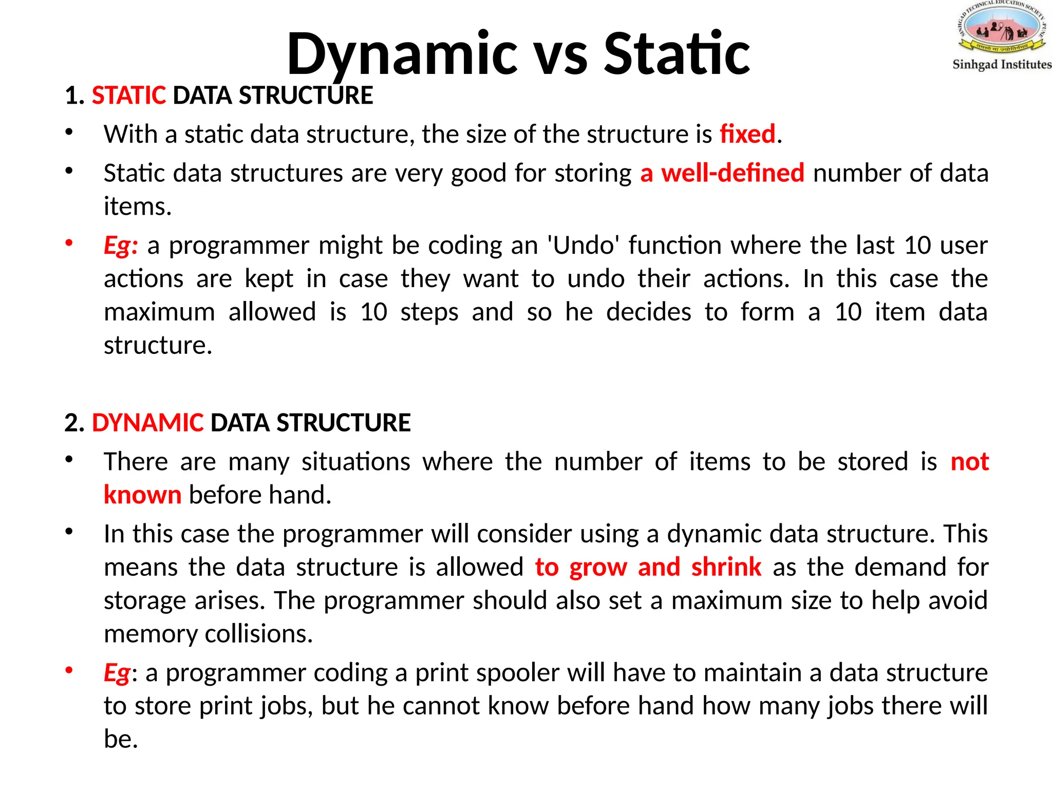 Dynamic vs Static
1. STATIC DATA STRUCTURE
• With a static data structure, the size of the structure is fixed.
• Static data structures are very good for storing a well-defined number of data
items.
• Eg: a programmer might be coding an 'Undo' function where the last 10 user
actions are kept in case they want to undo their actions. In this case the
maximum allowed is 10 steps and so he decides to form a 10 item data
structure.
2. DYNAMIC DATA STRUCTURE
• There are many situations where the number of items to be stored is not
known before hand.
• In this case the programmer will consider using a dynamic data structure. This
means the data structure is allowed to grow and shrink as the demand for
storage arises. The programmer should also set a maximum size to help avoid
memory collisions.
• Eg: a programmer coding a print spooler will have to maintain a data structure
to store print jobs, but he cannot know before hand how many jobs there will
be.
 