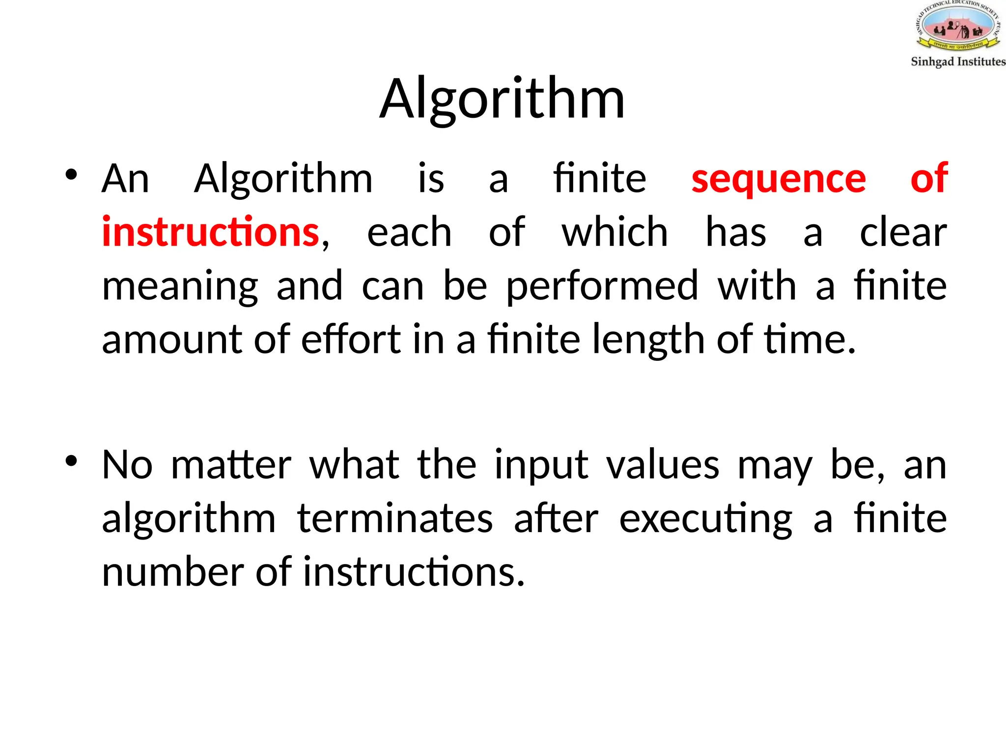 Algorithm
• An Algorithm is a finite sequence of
instructions, each of which has a clear
meaning and can be performed with a finite
amount of effort in a finite length of time.
• No matter what the input values may be, an
algorithm terminates after executing a finite
number of instructions.
 