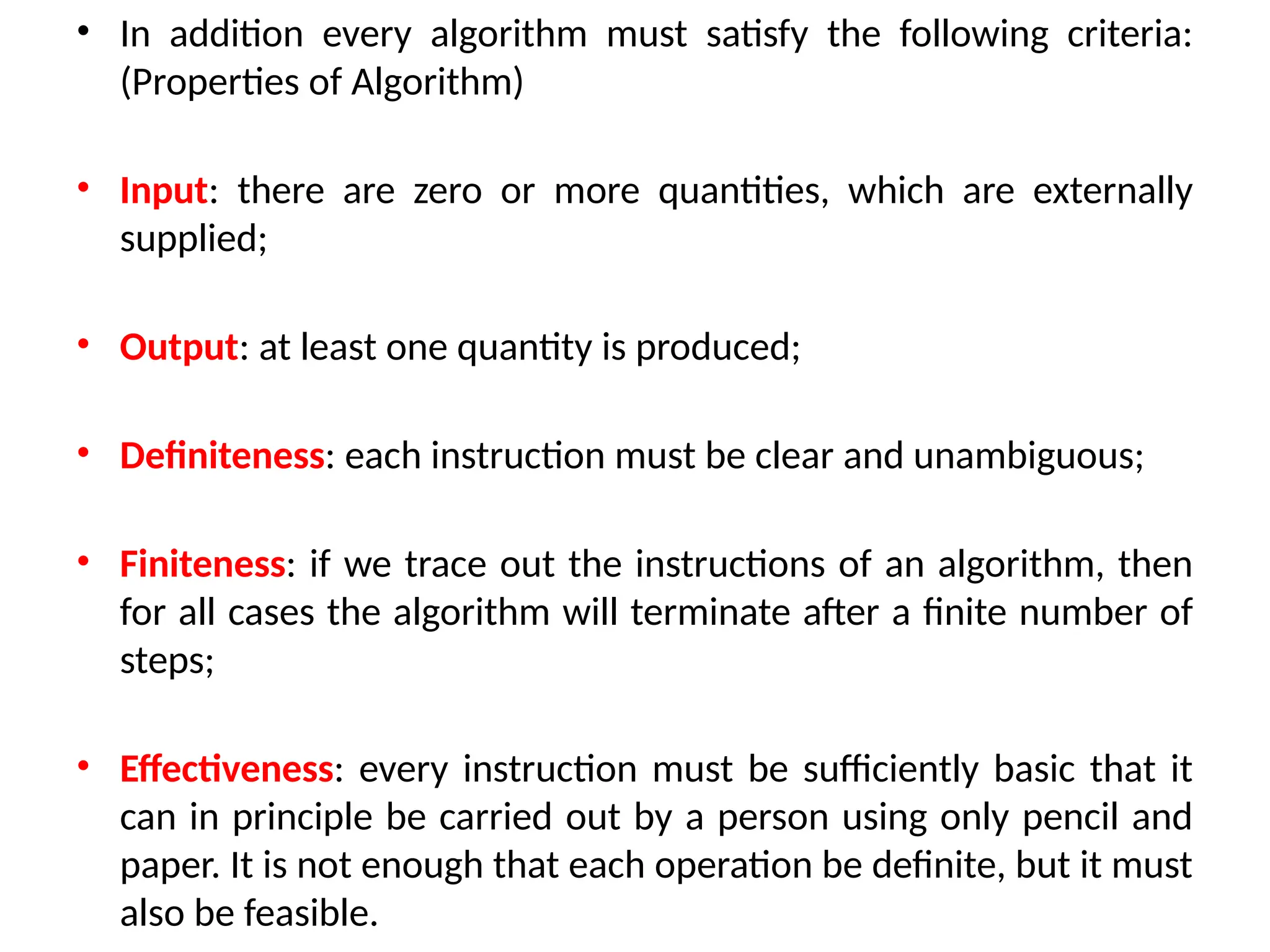 • In addition every algorithm must satisfy the following criteria:
(Properties of Algorithm)
• Input: there are zero or more quantities, which are externally
supplied;
• Output: at least one quantity is produced;
• Definiteness: each instruction must be clear and unambiguous;
• Finiteness: if we trace out the instructions of an algorithm, then
for all cases the algorithm will terminate after a finite number of
steps;
• Effectiveness: every instruction must be sufficiently basic that it
can in principle be carried out by a person using only pencil and
paper. It is not enough that each operation be definite, but it must
also be feasible.
 