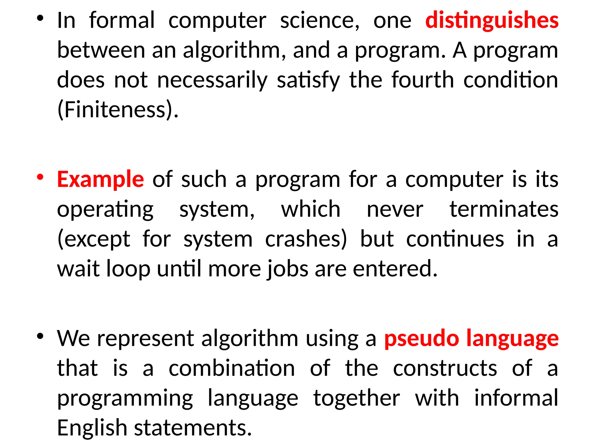 • In formal computer science, one distinguishes
between an algorithm, and a program. A program
does not necessarily satisfy the fourth condition
(Finiteness).
• Example of such a program for a computer is its
operating system, which never terminates
(except for system crashes) but continues in a
wait loop until more jobs are entered.
• We represent algorithm using a pseudo language
that is a combination of the constructs of a
programming language together with informal
English statements.
 