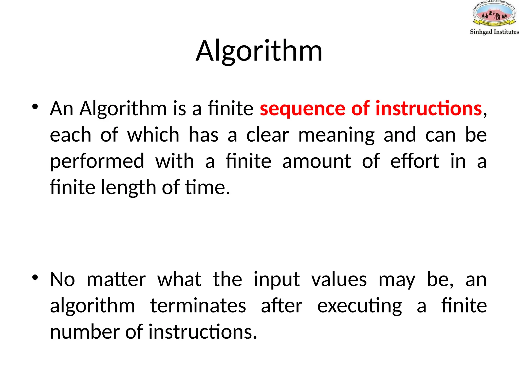 Algorithm
• An Algorithm is a finite sequence of instructions,
each of which has a clear meaning and can be
performed with a finite amount of effort in a
finite length of time.
• No matter what the input values may be, an
algorithm terminates after executing a finite
number of instructions.
 