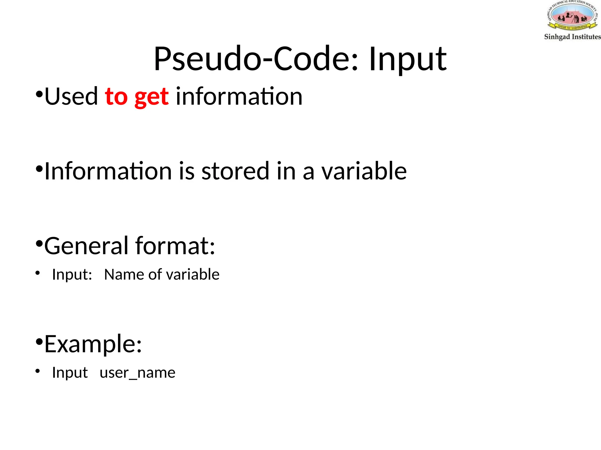 Pseudo-Code: Input
•Used to get information
•Information is stored in a variable
•General format:
• Input: Name of variable
•Example:
• Input user_name
 