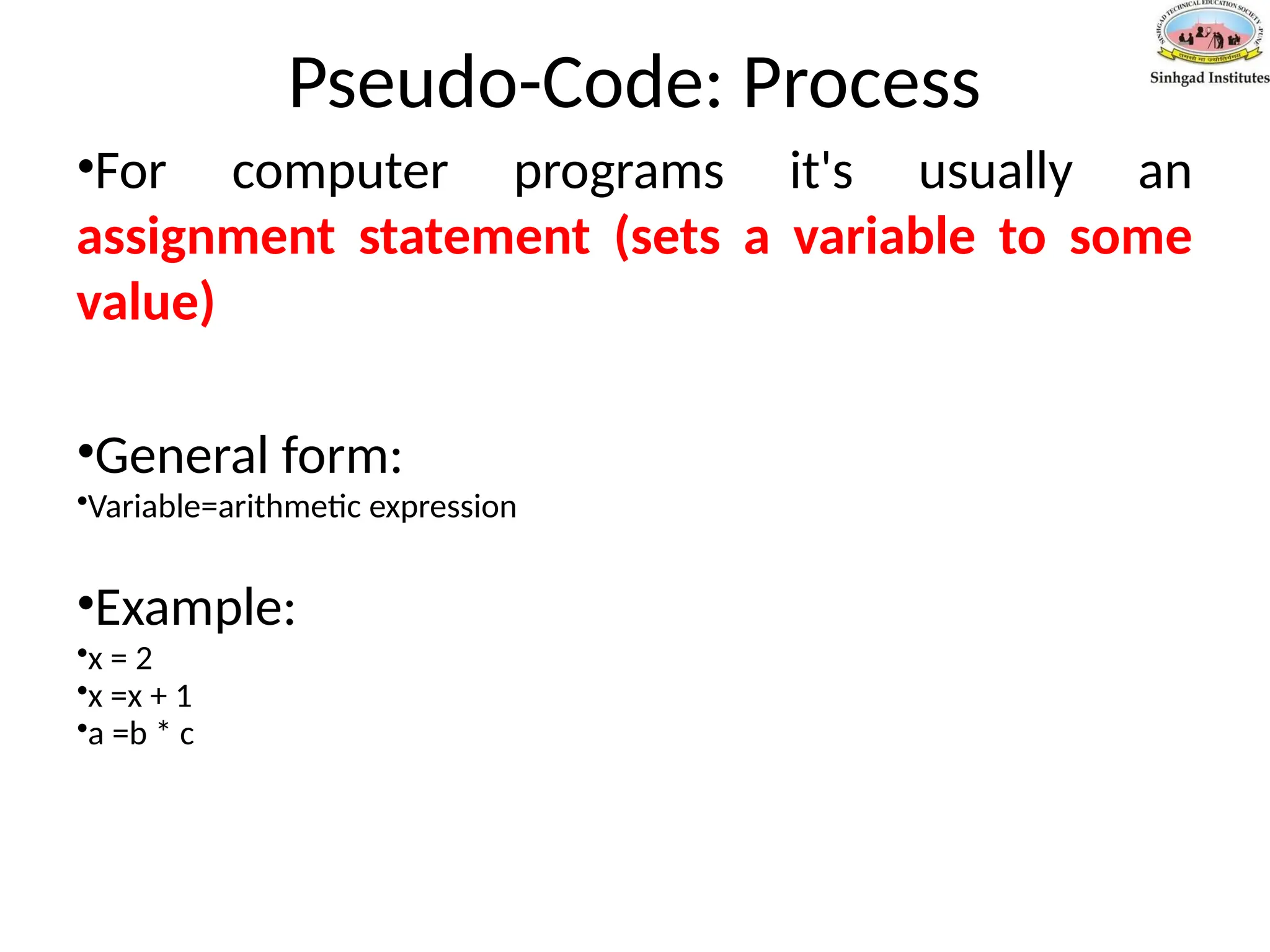 Pseudo-Code: Process
•For computer programs it's usually an
assignment statement (sets a variable to some
value)
•General form:
•Variable=arithmetic expression
•Example:
•x = 2
•x =x + 1
•a =b * c
 