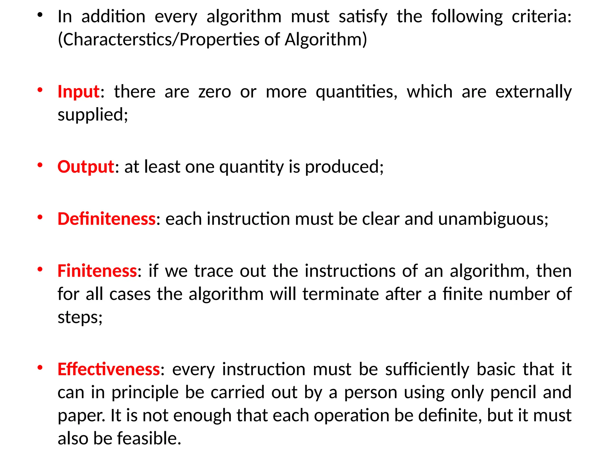 • In addition every algorithm must satisfy the following criteria:
(Characterstics/Properties of Algorithm)
• Input: there are zero or more quantities, which are externally
supplied;
• Output: at least one quantity is produced;
• Definiteness: each instruction must be clear and unambiguous;
• Finiteness: if we trace out the instructions of an algorithm, then
for all cases the algorithm will terminate after a finite number of
steps;
• Effectiveness: every instruction must be sufficiently basic that it
can in principle be carried out by a person using only pencil and
paper. It is not enough that each operation be definite, but it must
also be feasible.
 