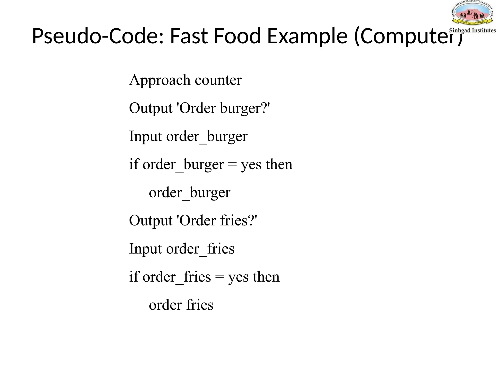 Pseudo-Code: Fast Food Example (Computer)
Approach counter
Output 'Order burger?'
Input order_burger
if order_burger = yes then
order_burger
Output 'Order fries?'
Input order_fries
if order_fries = yes then
order fries
 