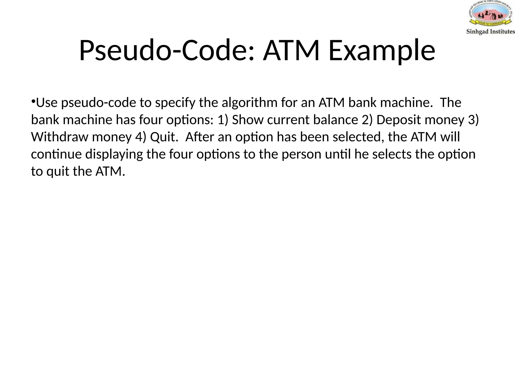 Pseudo-Code: ATM Example
•Use pseudo-code to specify the algorithm for an ATM bank machine. The
bank machine has four options: 1) Show current balance 2) Deposit money 3)
Withdraw money 4) Quit. After an option has been selected, the ATM will
continue displaying the four options to the person until he selects the option
to quit the ATM.
 