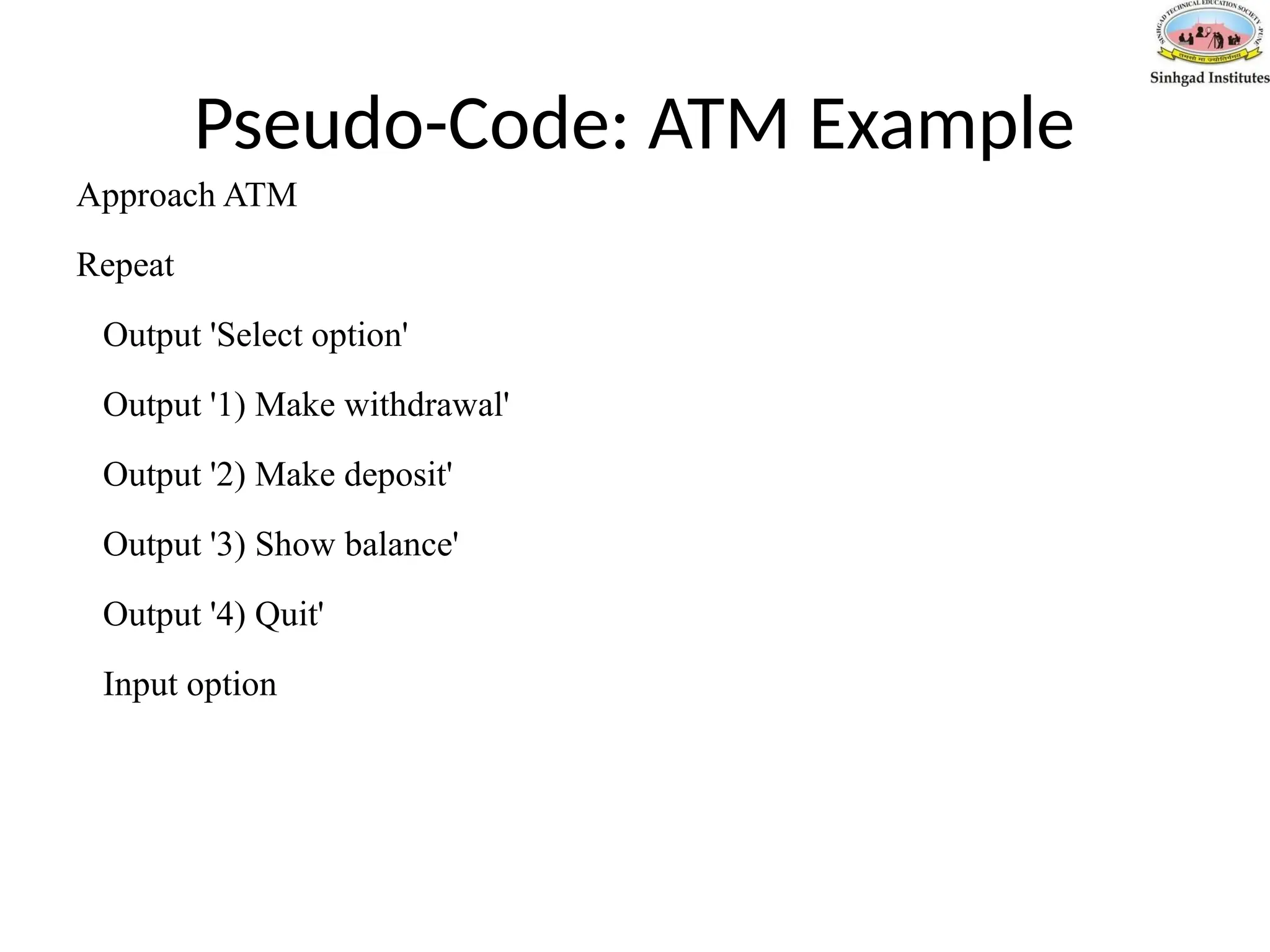 Pseudo-Code: ATM Example
Approach ATM
Repeat
Output 'Select option'
Output '1) Make withdrawal'
Output '2) Make deposit'
Output '3) Show balance'
Output '4) Quit'
Input option
 