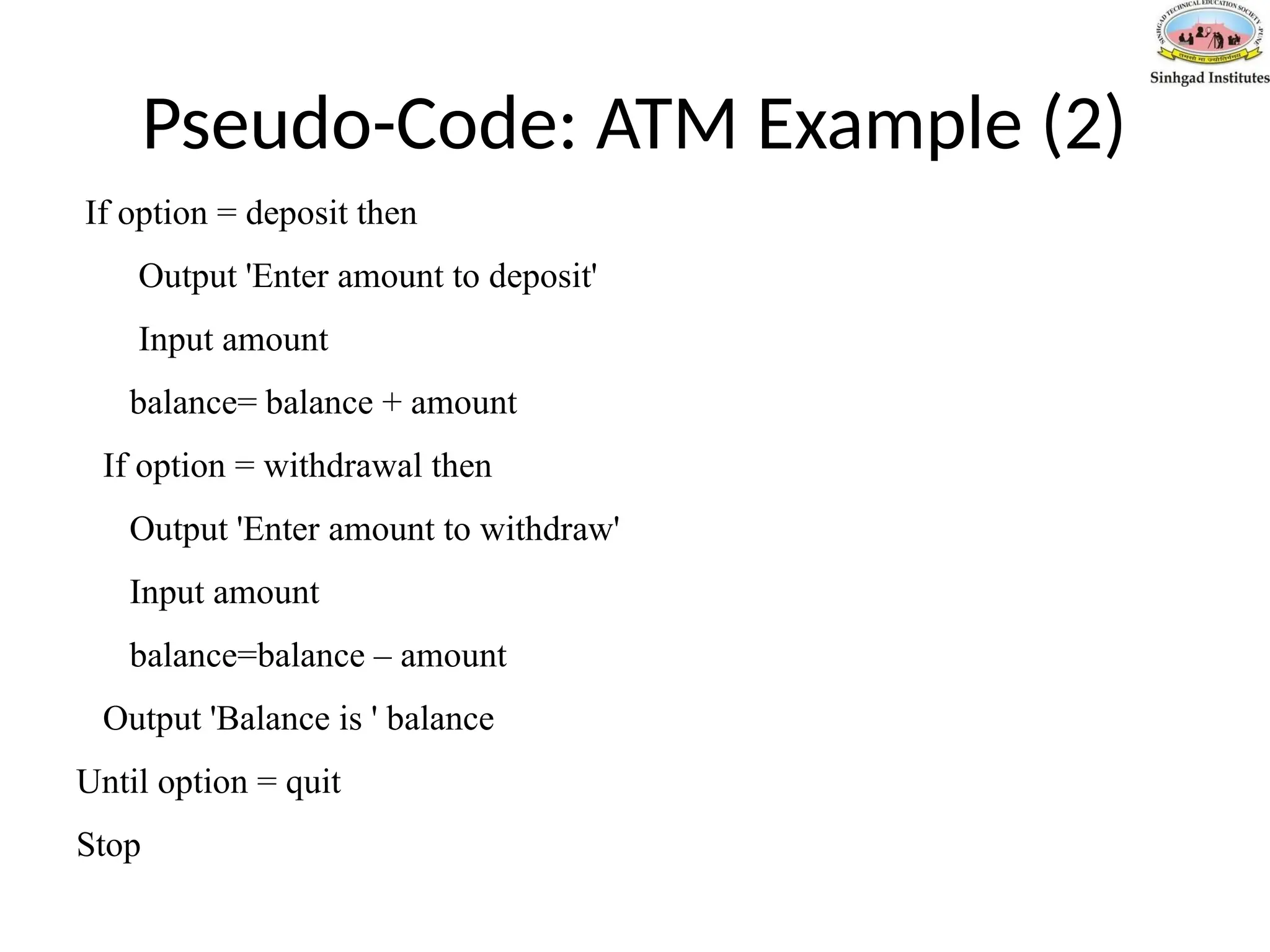 Pseudo-Code: ATM Example (2)
If option = deposit then
Output 'Enter amount to deposit'
Input amount
balance= balance + amount
If option = withdrawal then
Output 'Enter amount to withdraw'
Input amount
balance=balance – amount
Output 'Balance is ' balance
Until option = quit
Stop
 