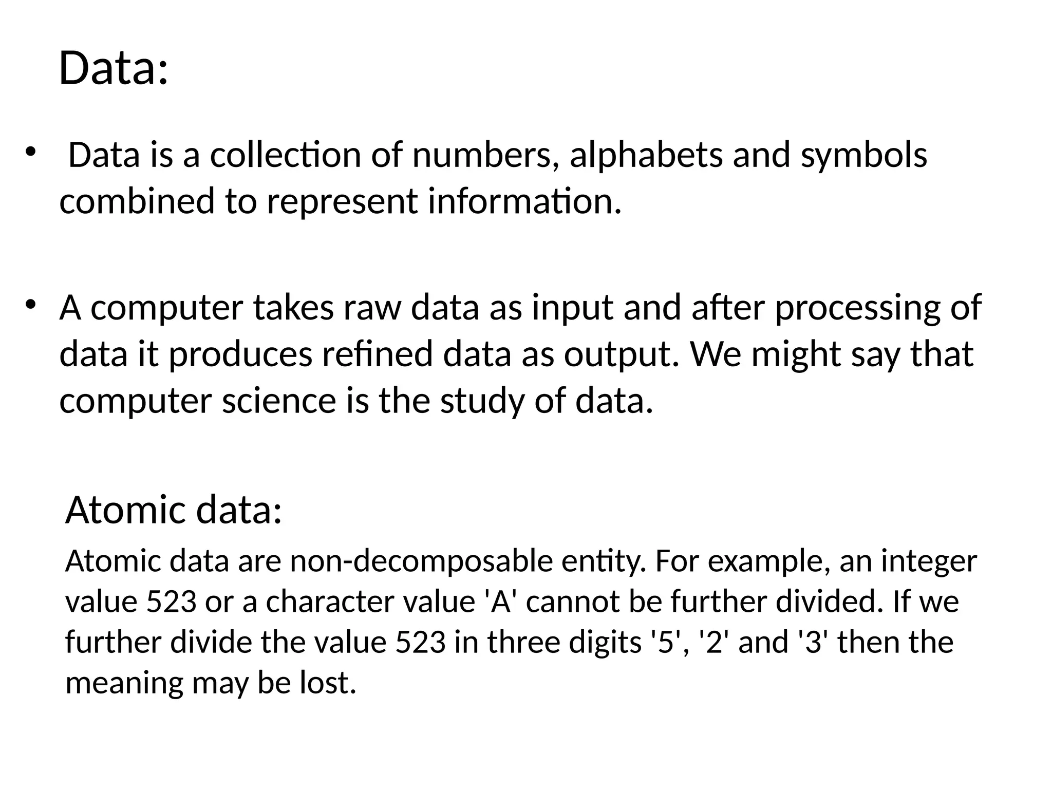 • Data is a collection of numbers, alphabets and symbols
combined to represent information.
• A computer takes raw data as input and after processing of
data it produces refined data as output. We might say that
computer science is the study of data.
Atomic data:
Atomic data are non-decomposable entity. For example, an integer
value 523 or a character value 'A' cannot be further divided. If we
further divide the value 523 in three digits '5', '2' and '3' then the
meaning may be lost.
Data:
 
