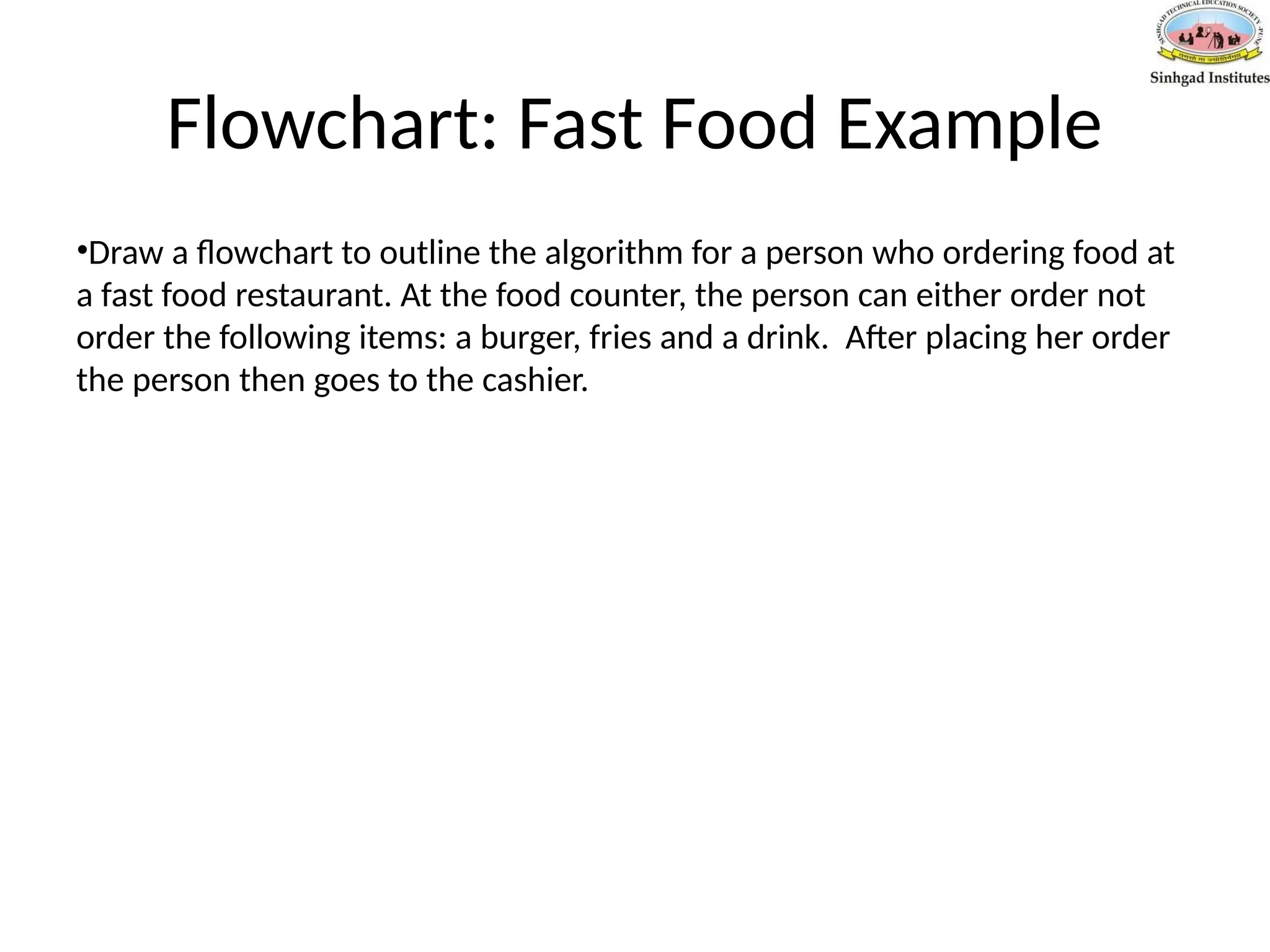 Flowchart: Fast Food Example
•Draw a flowchart to outline the algorithm for a person who ordering food at
a fast food restaurant. At the food counter, the person can either order not
order the following items: a burger, fries and a drink. After placing her order
the person then goes to the cashier.
 