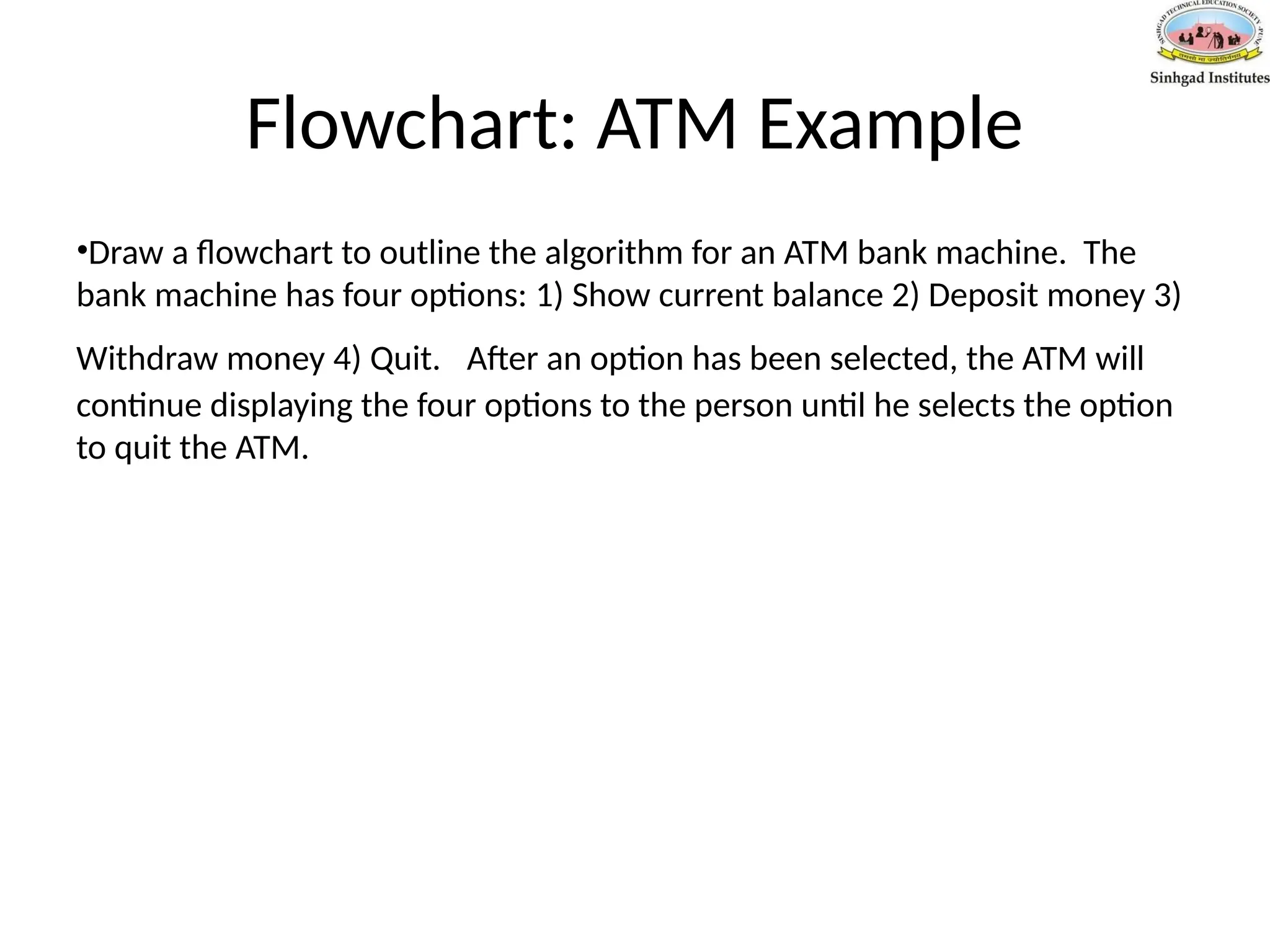 Flowchart: ATM Example
•Draw a flowchart to outline the algorithm for an ATM bank machine. The
bank machine has four options: 1) Show current balance 2) Deposit money 3)
Withdraw money 4) Quit. After an option has been selected, the ATM will
continue displaying the four options to the person until he selects the option
to quit the ATM.
 