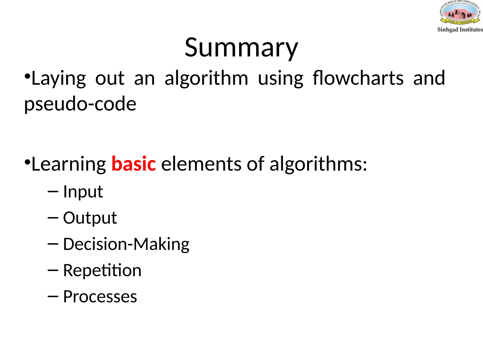 Summary
•Laying out an algorithm using flowcharts and
pseudo-code
•Learning basic elements of algorithms:
– Input
– Output
– Decision-Making
– Repetition
– Processes
 