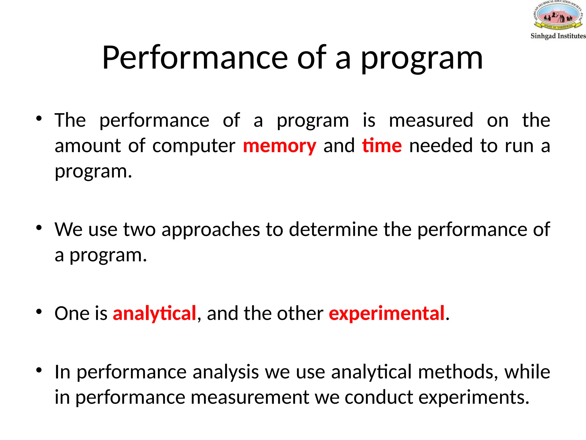 Performance of a program
• The performance of a program is measured on the
amount of computer memory and time needed to run a
program.
• We use two approaches to determine the performance of
a program.
• One is analytical, and the other experimental.
• In performance analysis we use analytical methods, while
in performance measurement we conduct experiments.
 