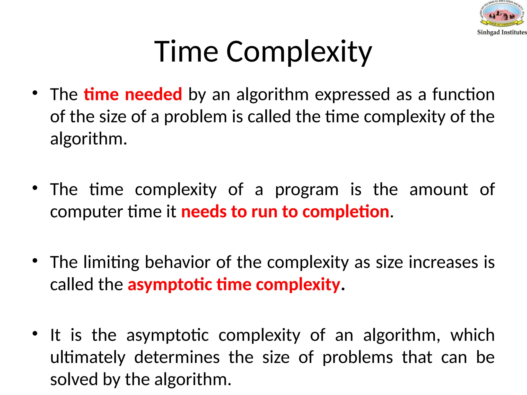 Time Complexity
• The time needed by an algorithm expressed as a function
of the size of a problem is called the time complexity of the
algorithm.
• The time complexity of a program is the amount of
computer time it needs to run to completion.
• The limiting behavior of the complexity as size increases is
called the asymptotic time complexity.
• It is the asymptotic complexity of an algorithm, which
ultimately determines the size of problems that can be
solved by the algorithm.
 