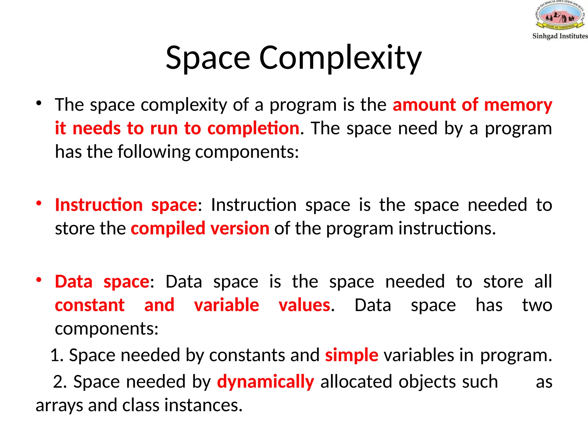 Space Complexity
• The space complexity of a program is the amount of memory
it needs to run to completion. The space need by a program
has the following components:
• Instruction space: Instruction space is the space needed to
store the compiled version of the program instructions.
• Data space: Data space is the space needed to store all
constant and variable values. Data space has two
components:
1. Space needed by constants and simple variables in program.
2. Space needed by dynamically allocated objects such as
arrays and class instances.
 