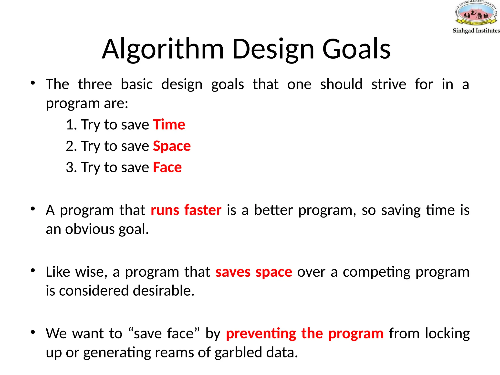 Algorithm Design Goals
• The three basic design goals that one should strive for in a
program are:
1. Try to save Time
2. Try to save Space
3. Try to save Face
• A program that runs faster is a better program, so saving time is
an obvious goal.
• Like wise, a program that saves space over a competing program
is considered desirable.
• We want to “save face” by preventing the program from locking
up or generating reams of garbled data.
 