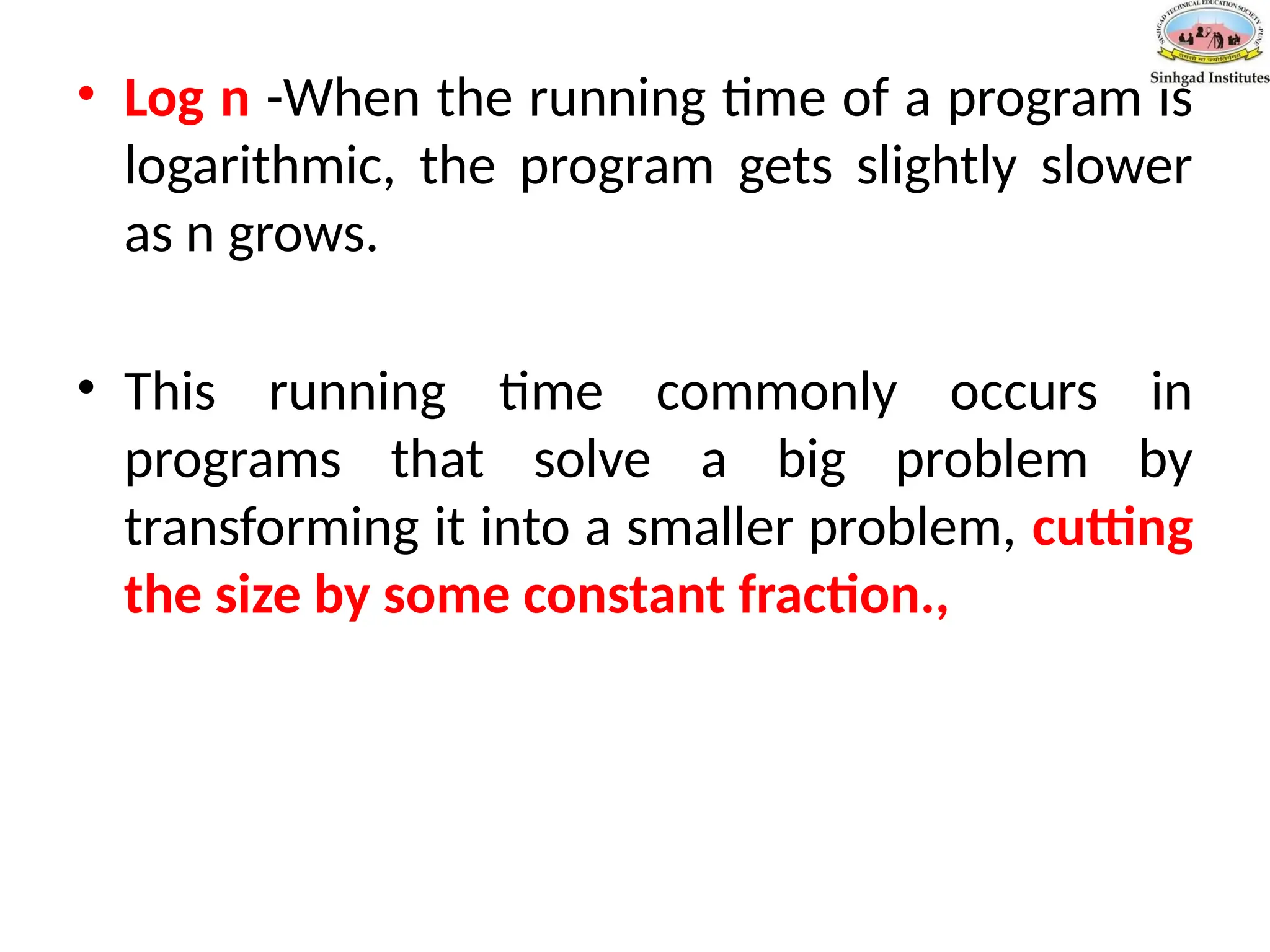• Log n -When the running time of a program is
logarithmic, the program gets slightly slower
as n grows.
• This running time commonly occurs in
programs that solve a big problem by
transforming it into a smaller problem, cutting
the size by some constant fraction.,
 