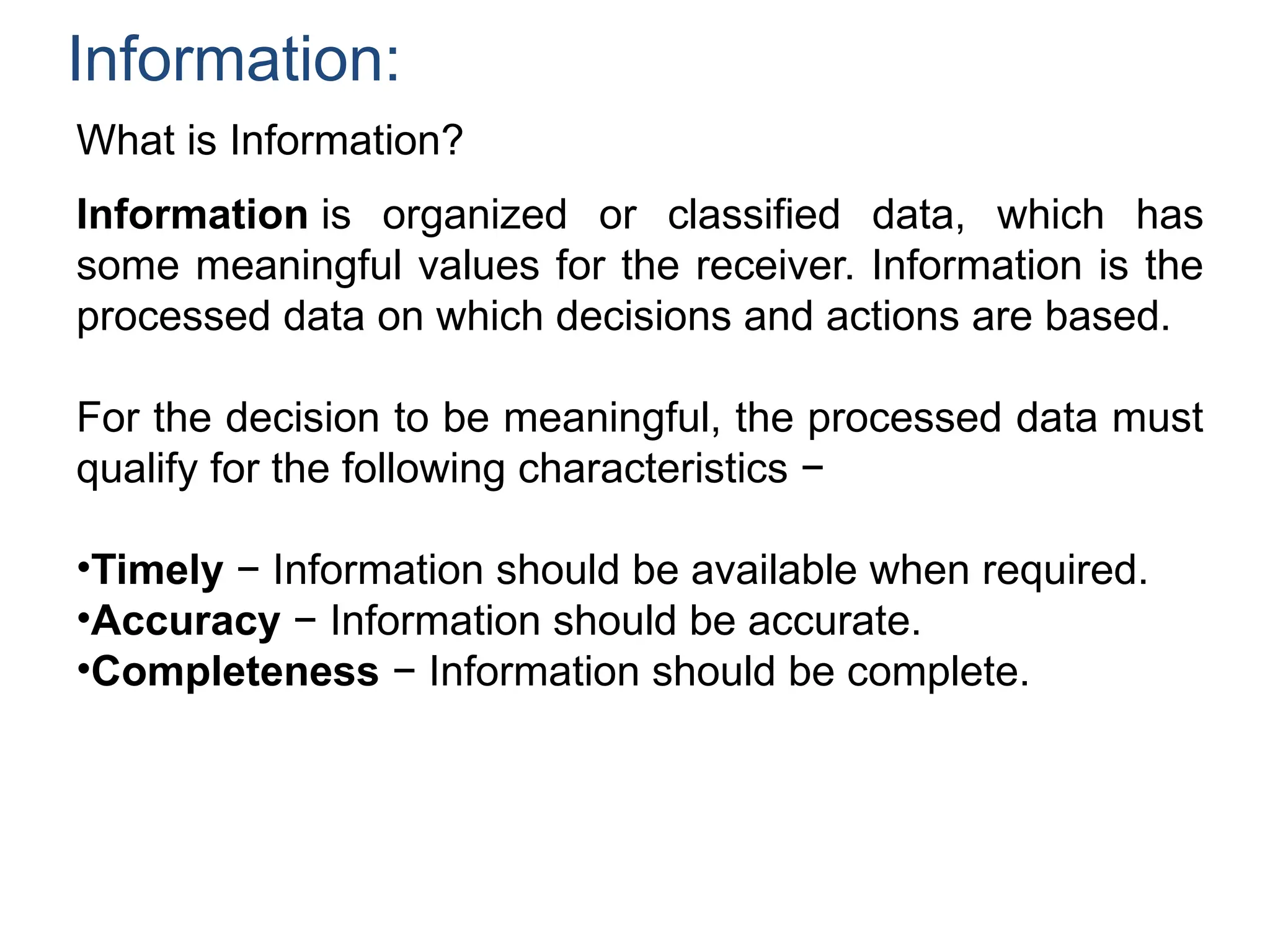 Information:
What is Information?
Information is organized or classified data, which has
some meaningful values for the receiver. Information is the
processed data on which decisions and actions are based.
For the decision to be meaningful, the processed data must
qualify for the following characteristics −
•Timely − Information should be available when required.
•Accuracy − Information should be accurate.
•Completeness − Information should be complete.
 
