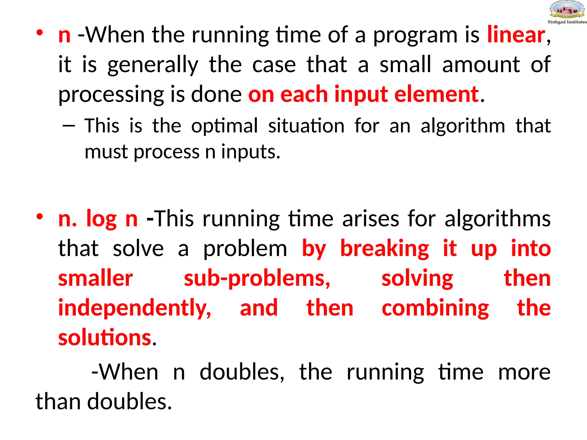 • n -When the running time of a program is linear,
it is generally the case that a small amount of
processing is done on each input element.
– This is the optimal situation for an algorithm that
must process n inputs.
• n. log n -This running time arises for algorithms
that solve a problem by breaking it up into
smaller sub-problems, solving then
independently, and then combining the
solutions.
-When n doubles, the running time more
than doubles.
 