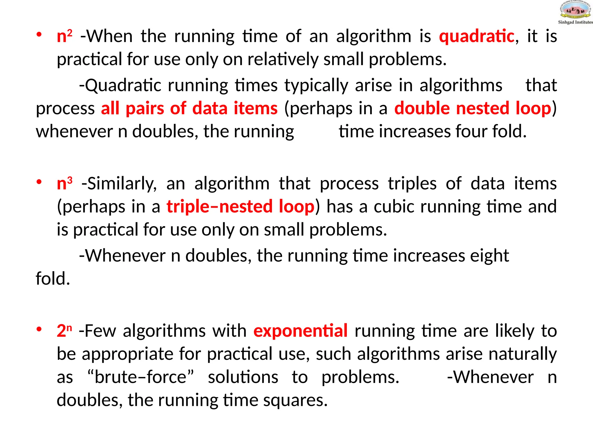 • n2
-When the running time of an algorithm is quadratic, it is
practical for use only on relatively small problems.
-Quadratic running times typically arise in algorithms that
process all pairs of data items (perhaps in a double nested loop)
whenever n doubles, the running time increases four fold.
• n3
-Similarly, an algorithm that process triples of data items
(perhaps in a triple–nested loop) has a cubic running time and
is practical for use only on small problems.
-Whenever n doubles, the running time increases eight
fold.
• 2n
-Few algorithms with exponential running time are likely to
be appropriate for practical use, such algorithms arise naturally
as “brute–force” solutions to problems. -Whenever n
doubles, the running time squares.
 