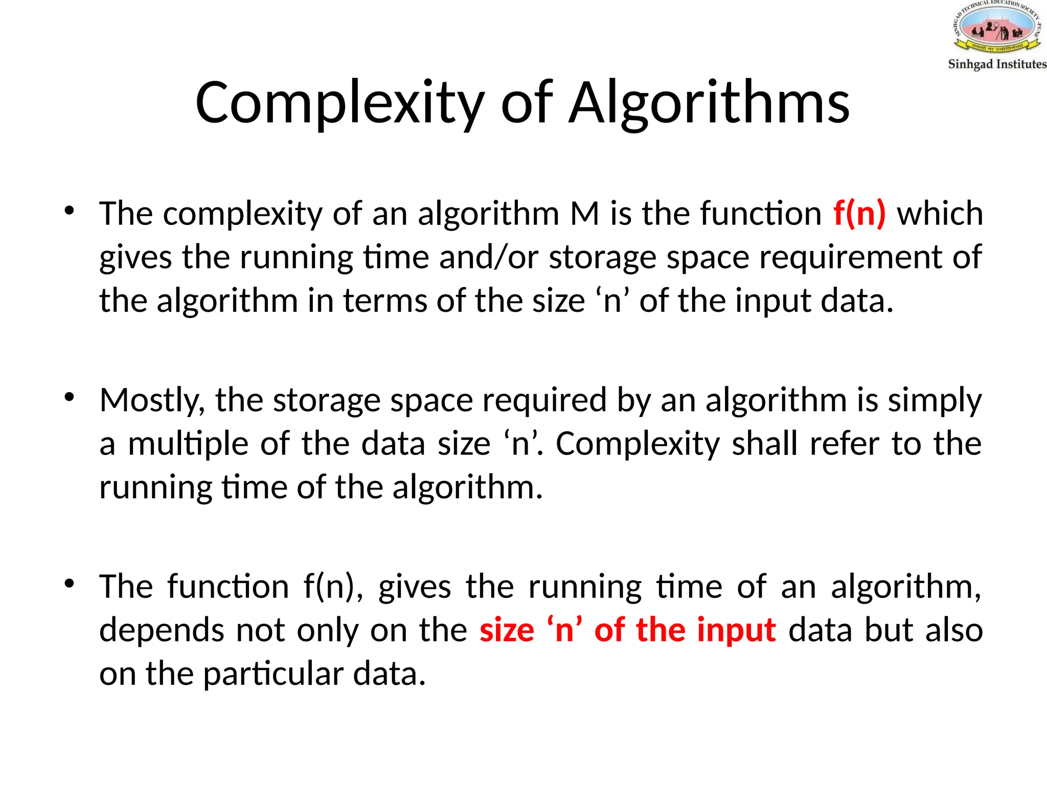 Complexity of Algorithms
• The complexity of an algorithm M is the function f(n) which
gives the running time and/or storage space requirement of
the algorithm in terms of the size ‘n’ of the input data.
• Mostly, the storage space required by an algorithm is simply
a multiple of the data size ‘n’. Complexity shall refer to the
running time of the algorithm.
• The function f(n), gives the running time of an algorithm,
depends not only on the size ‘n’ of the input data but also
on the particular data.
 