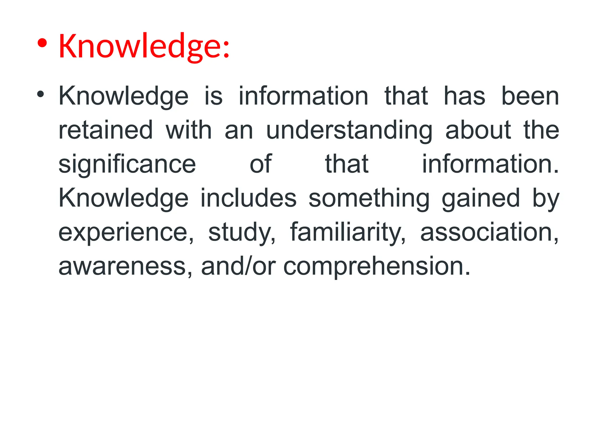 • Knowledge:
• Knowledge is information that has been
retained with an understanding about the
significance of that information.
Knowledge includes something gained by
experience, study, familiarity, association,
awareness, and/or comprehension.
 