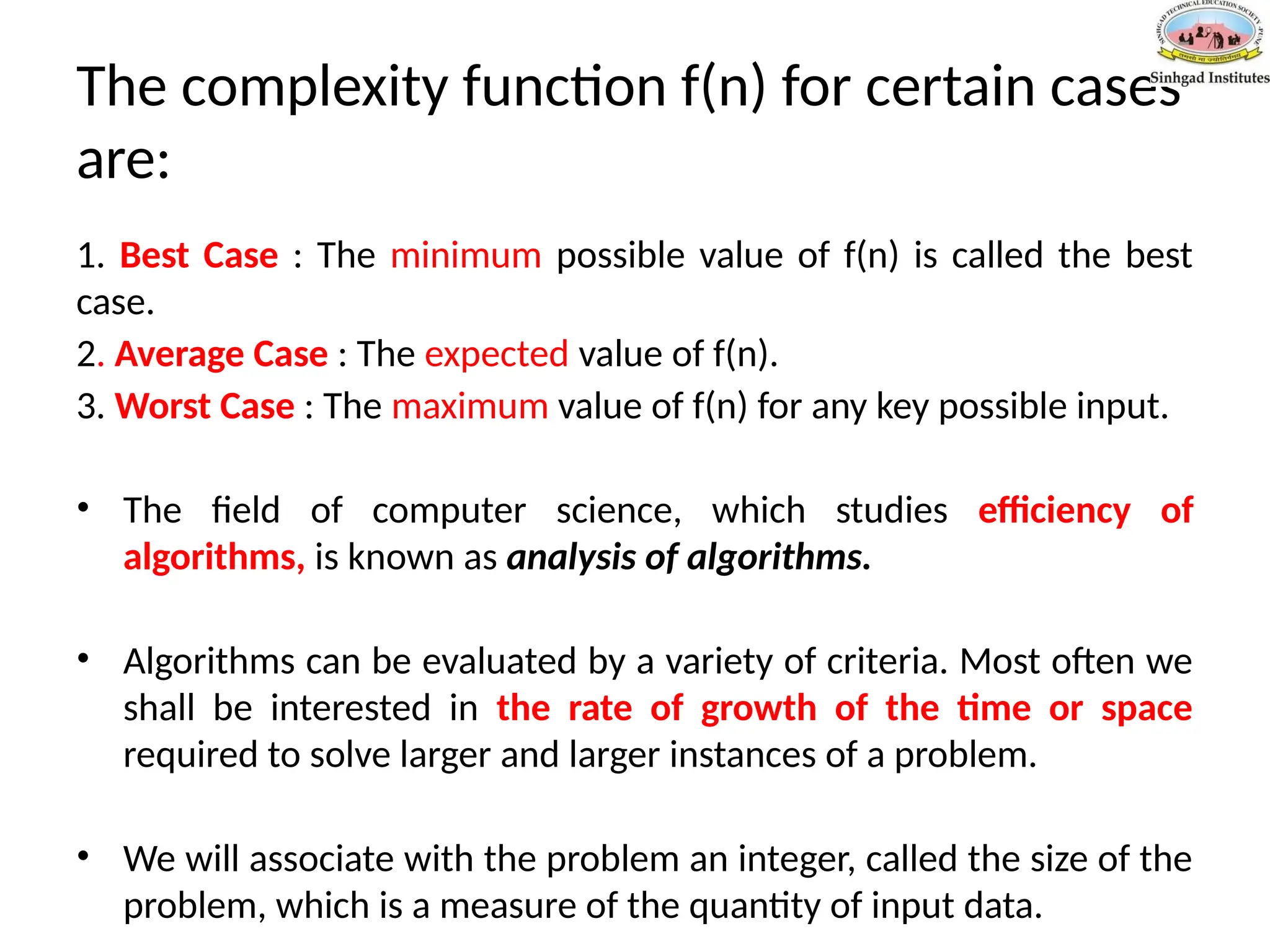 The complexity function f(n) for certain cases
are:
1. Best Case : The minimum possible value of f(n) is called the best
case.
2. Average Case : The expected value of f(n).
3. Worst Case : The maximum value of f(n) for any key possible input.
• The field of computer science, which studies efficiency of
algorithms, is known as analysis of algorithms.
• Algorithms can be evaluated by a variety of criteria. Most often we
shall be interested in the rate of growth of the time or space
required to solve larger and larger instances of a problem.
• We will associate with the problem an integer, called the size of the
problem, which is a measure of the quantity of input data.
 