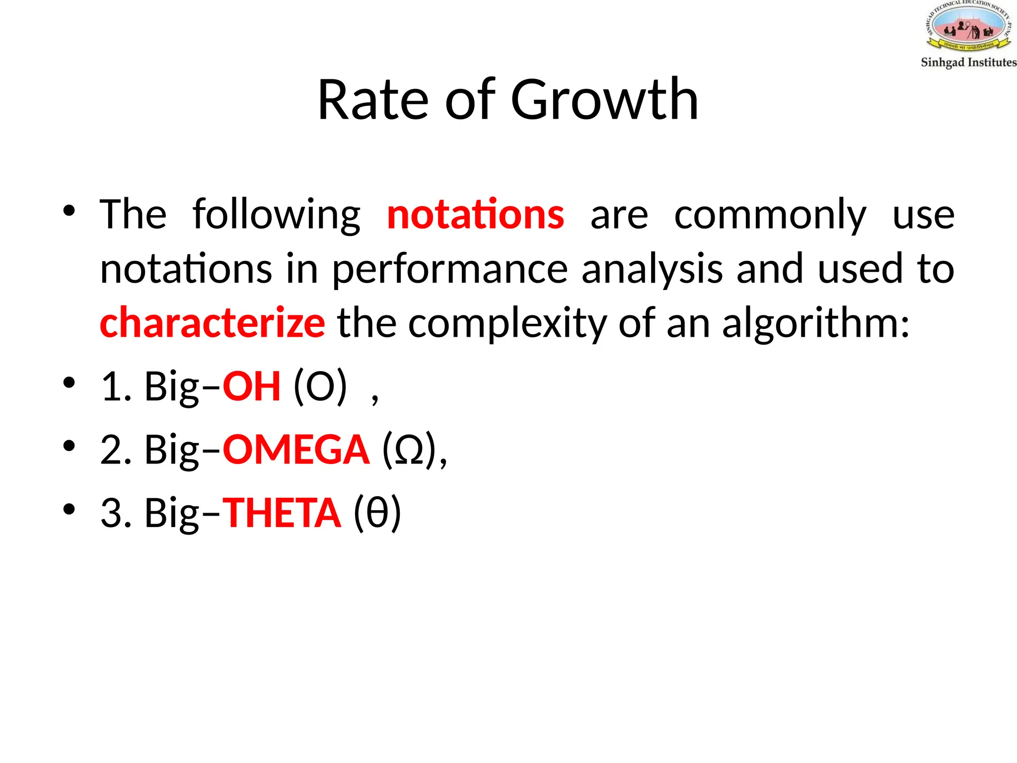 Rate of Growth
• The following notations are commonly use
notations in performance analysis and used to
characterize the complexity of an algorithm:
• 1. Big–OH (O) ,
• 2. Big–OMEGA (Ω),
• 3. Big–THETA (θ)
 