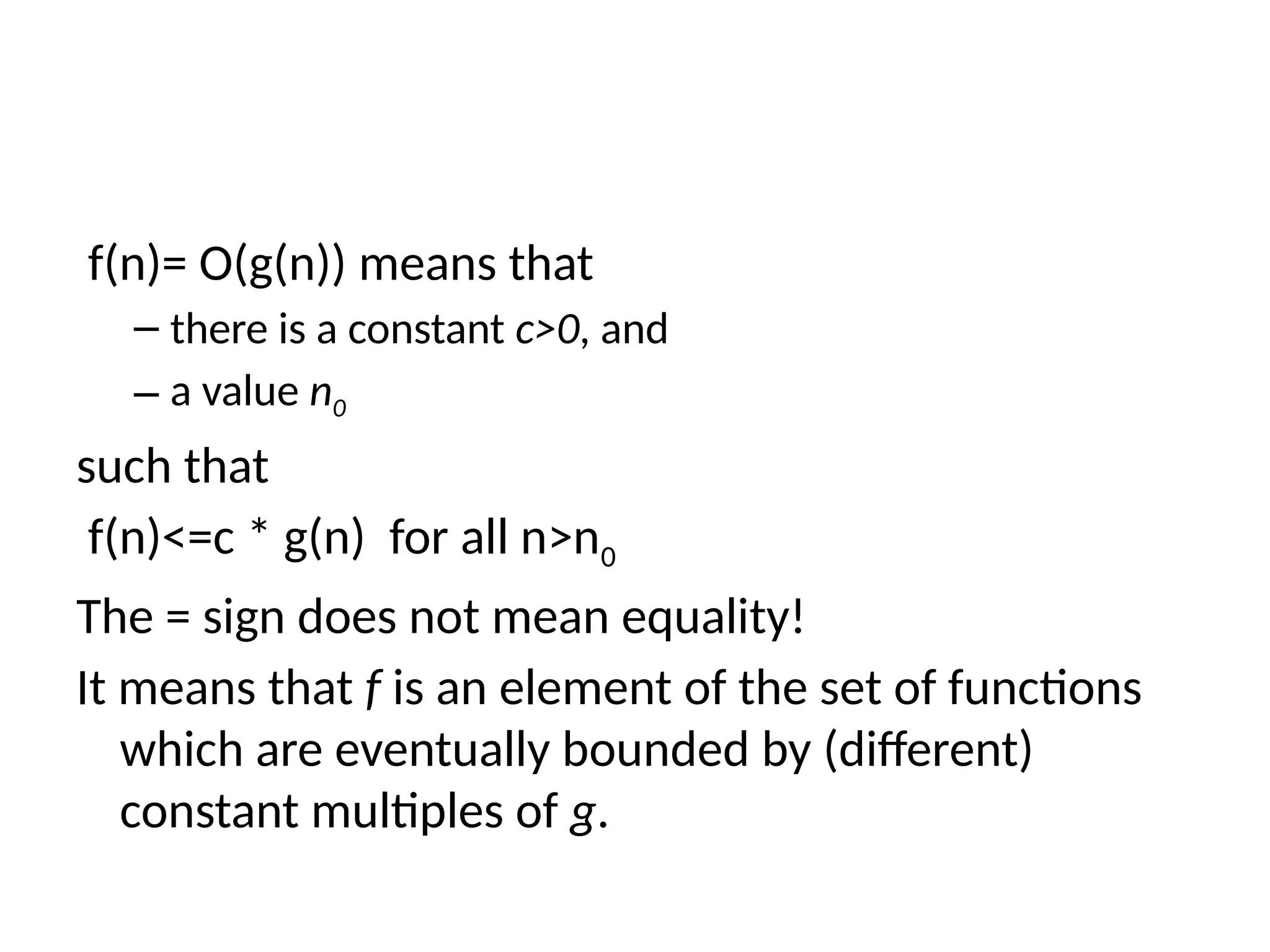 f(n)= O(g(n)) means that
– there is a constant c>0, and
– a value n0
such that
f(n)<=c * g(n) for all n>n0
The = sign does not mean equality!
It means that f is an element of the set of functions
which are eventually bounded by (different)
constant multiples of g.
 