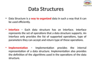 Data Structures
• Data Structure is a way to organized data in such a way that it can
be used efficiently.
• Interface − Each data structure has an interface. Interface
represents the set of operations that a data structure supports. An
interface only provides the list of supported operations, type of
parameters they can accept and return type of these operations.
• Implementation − Implementation provides the internal
representation of a data structure. Implementation also provides
the definition of the algorithms used in the operations of the data
structure.
 