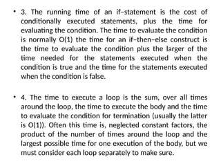 • 3. The running time of an if–statement is the cost of
conditionally executed statements, plus the time for
evaluating the condition. The time to evaluate the condition
is normally O(1) the time for an if–then–else construct is
the time to evaluate the condition plus the larger of the
time needed for the statements executed when the
condition is true and the time for the statements executed
when the condition is false.
• 4. The time to execute a loop is the sum, over all times
around the loop, the time to execute the body and the time
to evaluate the condition for termination (usually the latter
is O(1)). Often this time is, neglected constant factors, the
product of the number of times around the loop and the
largest possible time for one execution of the body, but we
must consider each loop separately to make sure.
 