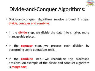 Divide-and-Conquer Algorithms:
• Divide-and-conquer algorithms revolve around 3 steps:
divide, conquer and combine.
• In the divide step, we divide the data into smaller, more
manageable pieces.
• In the conquer step, we process each division by
performing some operations on it.
• In the combine step, we recombine the processed
divisions. An example of the divide-and conquer algorithm
is merge sort.
 