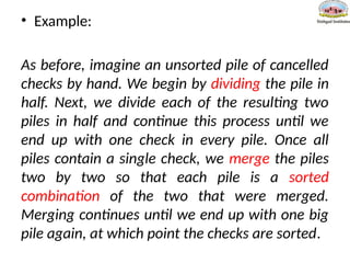 • Example:
As before, imagine an unsorted pile of cancelled
checks by hand. We begin by dividing the pile in
half. Next, we divide each of the resulting two
piles in half and continue this process until we
end up with one check in every pile. Once all
piles contain a single check, we merge the piles
two by two so that each pile is a sorted
combination of the two that were merged.
Merging continues until we end up with one big
pile again, at which point the checks are sorted.
 