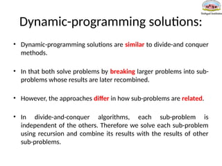 Dynamic-programming solutions:
• Dynamic-programming solutions are similar to divide-and conquer
methods.
• In that both solve problems by breaking larger problems into sub-
problems whose results are later recombined.
• However, the approaches differ in how sub-problems are related.
• In divide-and-conquer algorithms, each sub-problem is
independent of the others. Therefore we solve each sub-problem
using recursion and combine its results with the results of other
sub-problems.
 