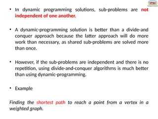 • In dynamic programming solutions, sub-problems are not
independent of one another.
• A dynamic-programming solution is better than a divide-and
conquer approach because the latter approach will do more
work than necessary, as shared sub-problems are solved more
than once.
• However, if the sub-problems are independent and there is no
repetition, using divide-and-conquer algorithms is much better
than using dynamic-programming.
• Example
Finding the shortest path to reach a point from a vertex in a
weighted graph.
 