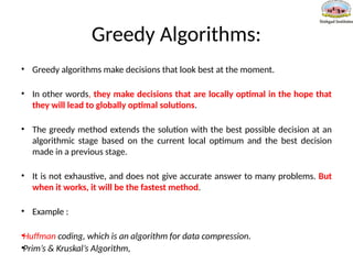 Greedy Algorithms:
• Greedy algorithms make decisions that look best at the moment.
• In other words, they make decisions that are locally optimal in the hope that
they will lead to globally optimal solutions.
• The greedy method extends the solution with the best possible decision at an
algorithmic stage based on the current local optimum and the best decision
made in a previous stage.
• It is not exhaustive, and does not give accurate answer to many problems. But
when it works, it will be the fastest method.
• Example :
•Huffman coding, which is an algorithm for data compression.
•Prim’s & Kruskal’s Algorithm,
 