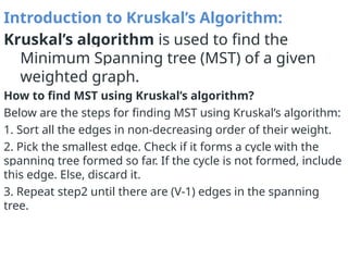 Introduction to Kruskal’s Algorithm:
Kruskal’s algorithm is used to find the
Minimum Spanning tree (MST) of a given
weighted graph.
How to find MST using Kruskal’s algorithm?
Below are the steps for finding MST using Kruskal’s algorithm:
1. Sort all the edges in non-decreasing order of their weight.
2. Pick the smallest edge. Check if it forms a cycle with the
spanning tree formed so far. If the cycle is not formed, include
this edge. Else, discard it.
3. Repeat step2 until there are (V-1) edges in the spanning
tree.
 