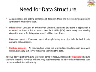 Need for Data Structure
• As applications are getting complex and data rich, there are three common problems
applications face now-a-days.
• Data Search − Consider an inventory of 1 million(106) items of a store. If application is
to search an item. It has to search item in 1 million(106) items every time slowing
down the search. As data grows, search will become slower.
• Processor speed − Processor speed although being very high, falls limited if data
grows to billion records.
• Multiple requests − As thousands of users can search data simultaneously on a web
server, even very fast server fails while searching the data.
To solve above problems, data structures come to rescue. Data can be organized in a data
structure in such a way that all items may not be required to be search and required data
can be searched almost instantly.
 