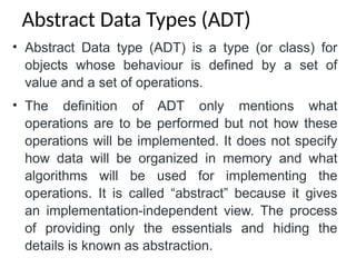 • Abstract Data type (ADT) is a type (or class) for
objects whose behaviour is defined by a set of
value and a set of operations.
• The definition of ADT only mentions what
operations are to be performed but not how these
operations will be implemented. It does not specify
how data will be organized in memory and what
algorithms will be used for implementing the
operations. It is called “abstract” because it gives
an implementation-independent view. The process
of providing only the essentials and hiding the
details is known as abstraction.
Abstract Data Types (ADT)
 