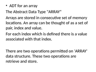 • ADT for an array
The Abstract Data Type "ARRAY“
Arrays are stored in consecutive set of memory
locations. An array can be thought of as a set of
pair, index and value.
For each index which is defined there is a value
associated with that index.
There are two operations permitted on 'ARRAY'
data structure. These two operations are
retrieve and store.
 