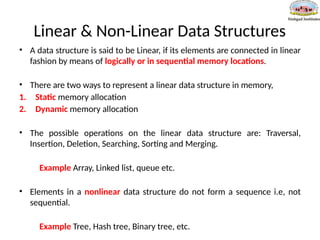 Linear & Non-Linear Data Structures
• A data structure is said to be Linear, if its elements are connected in linear
fashion by means of logically or in sequential memory locations.
• There are two ways to represent a linear data structure in memory,
1. Static memory allocation
2. Dynamic memory allocation
• The possible operations on the linear data structure are: Traversal,
Insertion, Deletion, Searching, Sorting and Merging.
Example Array, Linked list, queue etc.
• Elements in a nonlinear data structure do not form a sequence i.e, not
sequential.
Example Tree, Hash tree, Binary tree, etc.
 