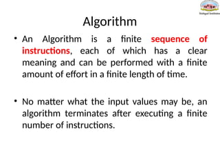Algorithm
• An Algorithm is a finite sequence of
instructions, each of which has a clear
meaning and can be performed with a finite
amount of effort in a finite length of time.
• No matter what the input values may be, an
algorithm terminates after executing a finite
number of instructions.
 